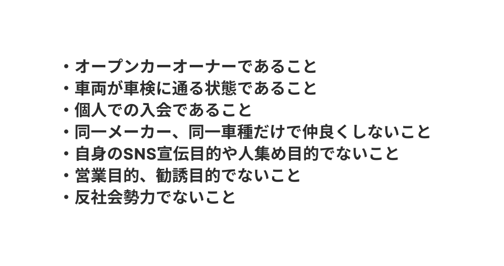 オープンカーオーナーであること 車両が車検に通る状態であること 個人での入会であること 同一メーカー 同一車種だけで仲良くしないこと 自身のSNS宣伝目的や人集め目的でないこと 営業目的 勧誘目的でないこと 反社会勢力でないこと