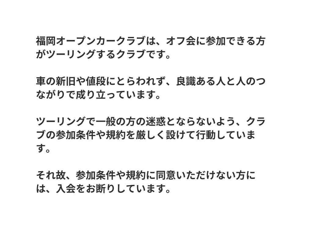 福岡オープンカークラブは オフ会に参加できる方がツーリングするクラブです 車の新旧や値段にとらわれず 良識ある人と人のつながりで成り立っています ツーリングで一般の方の迷惑とならないよう クラブの参加条件や規約を厳しく設けて行動しています それ故 参加条件や規約に同意いただけない方には 入会をお断りしています
