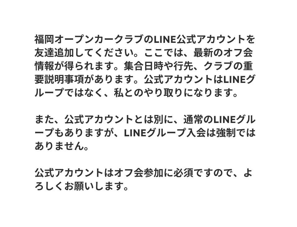 福岡オープンカークラブのline公式アカウントを友達追加してください ここでは 最新のオフ会情報が得られます 集合日時や行先 クラブの重要説明事項があります 公式アカウントはLINEグループではなく 私とのやり取りになります また 公式アカウントとは別に 通常のLINEグループもありますが LINEグループ入会は強制ではありません 公式アカウントはオフ会参加に必須ですので よろしくお願いします